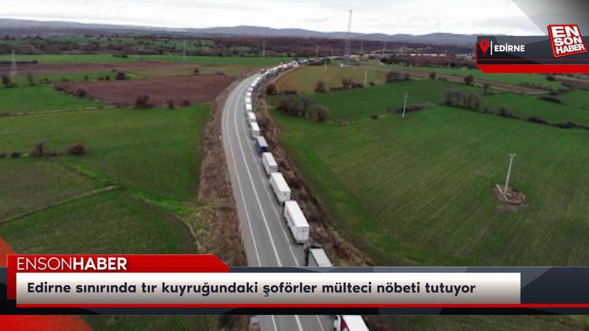 Edirne sınırında tır kuyruğundaki şoförler mülteci nöbeti tutuyor