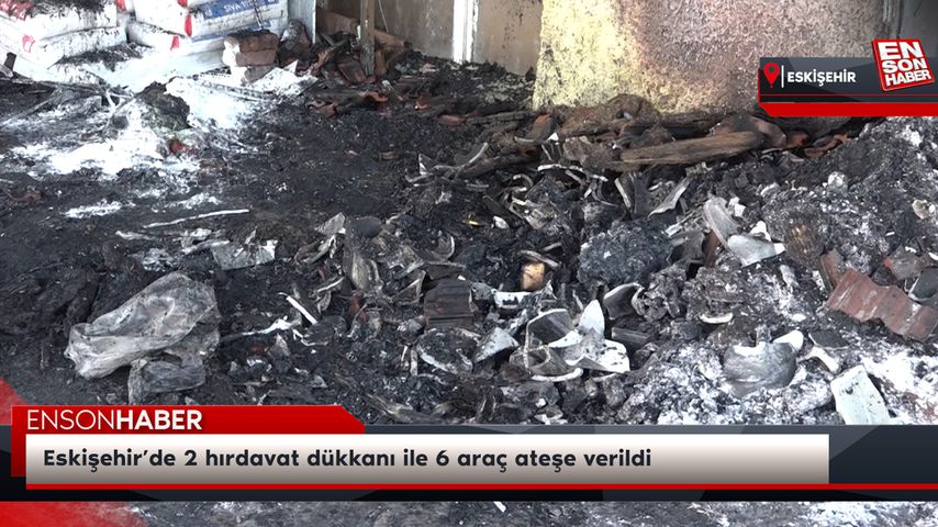 Eskişehir’de 2 hırdavat dükkanı ile 6 araç ateşe verildi